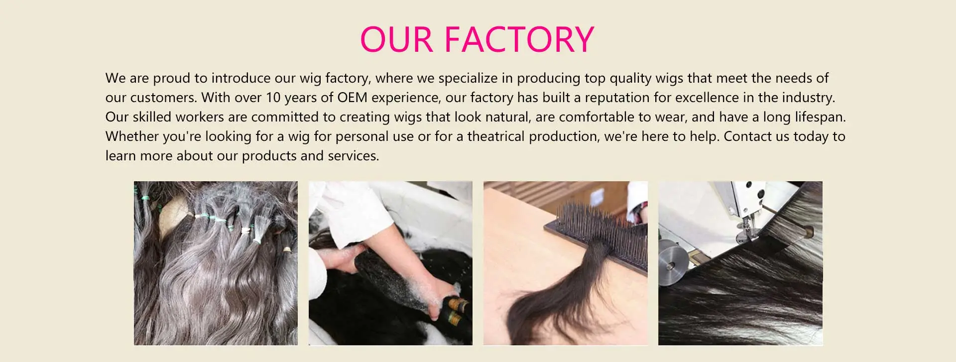 With over ten yeas experience in OEM manufacturing, our factories has a lineup of approximately 3,000 hair products in stock, that allows us to meet the needs of our customers. With our design, production, style departments and our skilled workers, our factory has the ability to offer top-quality human hair products in variety of style.